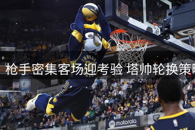 枪手密集客场迎考验 塔帅轮换策略见真章